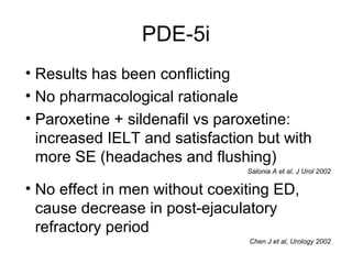 PDE-5i
• Results has been conflicting
• No pharmacological rationale
• Paroxetine + sildenafil vs paroxetine:
increased IELT and satisfaction but with
more SE (headaches and flushing)
Salonia A et al, J Urol 2002
• No effect in men without coexiting ED,
cause decrease in post-ejaculatory
refractory period
Chen J et al, Urology 2002
 
