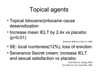 Topical agents
• Topical lidocaine/prilocaine cause
desensitization
• Increase mean IELT by 2.4x vs placebo
(p<0.01)
Dinsmore WW et al, BJU Int 2006
• SE: local numbness(12%), loss of erection
• Severance Secret cream: increase IELT
and sexual satisfaction vs placebo
Choi HK et al, Urology 2000
Choi HK et al, Int J impot Res 1999
 