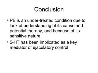 Conclusion
• PE is an under-treated condition due to
lack of understanding of its cause and
potential therapy, and because of its
sensitive nature
• 5-HT has been implicated as a key
mediator of ejaculatory control
 