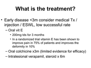What is the treatment?
• Early disease <3m consider medical Tx /
injection / ESWL, low successful rate
– Oral vit E
• 200mg tds for 3 months
• In a randomized trial vitamin E has been shown to
improve pain in 75% of patients and improves the
deformity in 10%
– Oral colchicine x3m (limited evidence for efficacy)
– Intralesional verapamil, steroid x 6m
 