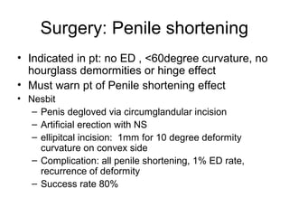 Surgery: Penile shortening
• Indicated in pt: no ED , <60degree curvature, no
hourglass demormities or hinge effect
• Must warn pt of Penile shortening effect
• Nesbit
– Penis degloved via circumglandular incision
– Artificial erection with NS
– ellipitcal incision: 1mm for 10 degree deformity
curvature on convex side
– Complication: all penile shortening, 1% ED rate,
recurrence of deformity
– Success rate 80%
 