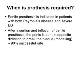 When is prothesis required?
• Penile prosthesis is indicated in patients
with both Peyronie’s disease and severe
ED
• After insertion and inflation of penile
prosthesis, the penis is bent in opposite
direction to break the plaque (modelling)
– 90% successful rate
 