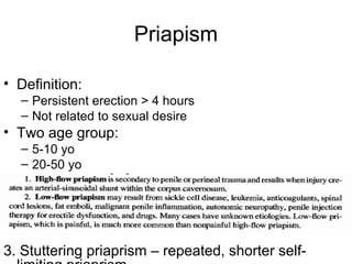 Priapism
• Definition:
– Persistent erection > 4 hours
– Not related to sexual desire
• Two age group:
– 5-10 yo
– 20-50 yo
3. Stuttering priaprism – repeated, shorter self-
 
