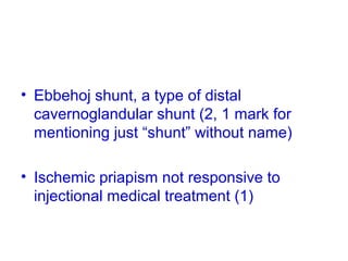 • Ebbehoj shunt, a type of distal
cavernoglandular shunt (2, 1 mark for
mentioning just “shunt” without name)
• Ischemic priapism not responsive to
injectional medical treatment (1)
 