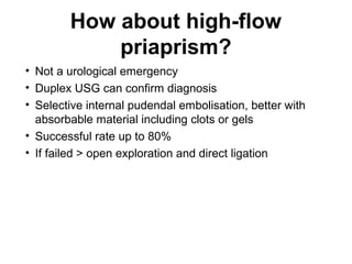How about high-flow
priaprism?
• Not a urological emergency
• Duplex USG can confirm diagnosis
• Selective internal pudendal embolisation, better with
absorbable material including clots or gels
• Successful rate up to 80%
• If failed > open exploration and direct ligation
 