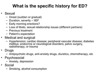 What is the specific history for ED?
• Sexual
– Onset (sudden or gradual)
– Duration, severity – IIEF
– Early morning erections?
– Loss of libido, sexual relationship issues (different partners)
– Previous treatment
– Patient’s expectation
• Medical and surgical
– Hypertension; cardiac disease; peripheral vascular disease; diabetes
mellitus; endocrine or neurological disorders; pelvic surgery,
radiotherapy, or trauma
• Drugs
– Antipsychotic drugs, anti-anxiety drugs, diuretics, chemotherapy, etc
• Psychosocial
– Anxiety, depression
• Social
– Smoking, alcohol consumption
 