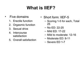 What is IIEF?
• Five domains
1. Erectile function
2. Orgasmic function
3. Sexual drive
4. Intercourse
satisfaction
5. Overall satisfaction
• Short form: IIEF-5
– Scoring 1-5 for each, Total
25
– No ED: 22-25
– Mild ED: 17-22
– Mild to moderate: 12-16
– Moderate ED: 8-11
– Severe ED 1-7
 