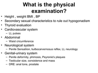 What is the physical
examination?
• Height , weight BMI , BP
• Secondary sexual characteristics to rule out hypogonadism
• Thyroid evaluation
• Cardiovascular system
– LL pulses
• Abdominal
– Waist cricumference
• Neurological system
– Penile Sensatiion, bulbocarvernosus reflex, LL neurology
• Genital-urinary system
– Penile deformity, phimosis, Peyronie's plaques
– Testicular size, consistence and mass
– DRE: anal tone, prostate
 