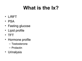 What is the Ix?
• L/RFT
• PSA
• Fasting glucose
• Lipid profile
• TFT
• Hormone profile
– Testosterone
– Prolactin
• Urinalysis
 