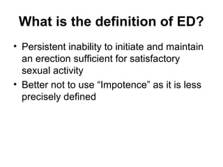 What is the definition of ED?
• Persistent inability to initiate and maintain
an erection sufficient for satisfactory
sexual activity
• Better not to use “Impotence” as it is less
precisely defined
 