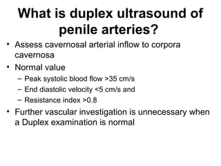 What is duplex ultrasound of
penile arteries?
• Assess cavernosal arterial inflow to corpora
cavernosa
• Normal value
– Peak systolic blood flow >35 cm/s
– End diastolic velocity <5 cm/s and
– Resistance index >0.8
• Further vascular investigation is unnecessary when
a Duplex examination is normal
 