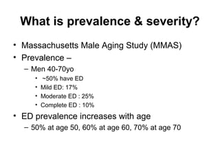 What is prevalence & severity?
• Massachusetts Male Aging Study (MMAS)
• Prevalence –
– Men 40-70yo
• ~50% have ED
• Mild ED: 17%
• Moderate ED : 25%
• Complete ED : 10%
• ED prevalence increases with age
– 50% at age 50, 60% at age 60, 70% at age 70
 