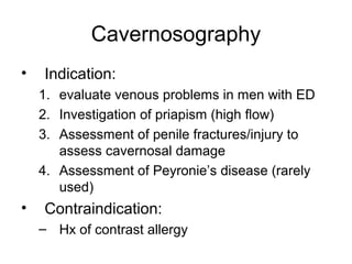 Cavernosography
• Indication:
1. evaluate venous problems in men with ED
2. Investigation of priapism (high ﬂow)
3. Assessment of penile fractures/injury to
assess cavernosal damage
4. Assessment of Peyronie’s disease (rarely
used)
• Contraindication:
– Hx of contrast allergy
 