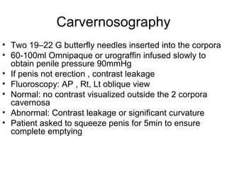 Carvernosography
• Two 19–22 G butterfly needles inserted into the corpora
• 60-100ml Omnipaque or urograffin infused slowly to
obtain penile pressure 90mmHg
• If penis not erection , contrast leakage
• Fluoroscopy: AP , Rt, Lt oblique view
• Normal: no contrast visualized outside the 2 corpora
cavernosa
• Abnormal: Contrast leakage or significant curvature
• Patient asked to squeeze penis for 5min to ensure
complete emptying
 