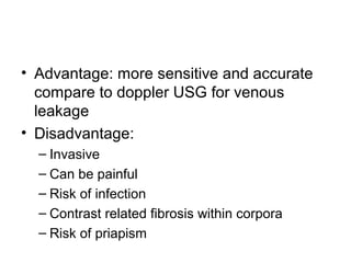 • Advantage: more sensitive and accurate
compare to doppler USG for venous
leakage
• Disadvantage:
– Invasive
– Can be painful
– Risk of infection
– Contrast related fibrosis within corpora
– Risk of priapism
 