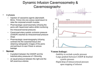 Dynamic Infusion Cavernosometry &
Cavernosography
• 4 phases
– Injection of vasoactive agents (alprostadil,
Bimix, Trimix) into one corpus cavernosum to
relax the corporeal smooth muscles
– Pharmacologic cavernosometry (infusing the
penis with heparinized saline whilst monitoring
the intracavernosmal pressure)
– Cavernosal artery systolic occlusion pressure
(CASOP) reached as intracavernosal pressure
drops
– Pharmacologic cavernosography (infusing
contrast into the corporeal tissue and
obtaining radiographic images of the penis
and perineum to see if there is venous
leakage
• Normal:
– A gradient between the CASOP and the
brachial artery pressures of <35mmHg
– an equal pressure between the right and the
left cavernous arteries
Venous leakage:
-Inability to occlude systolic pressure
-Large gradient between CASOP & brachial
systolic pressure
-Rapid drop of intracavernosal pressure
upon stopping of infusion
 