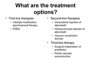 What are the treatment
options?
• First-line therapies
– Lifestyle modification,
psychosexual therapy
– PDE5i
• Second-line therapies
– Intraurethral injection of
alprostadil
– Intracavernosal injection of
alprostadil
– Vacuum constriction
devices
• Third-line therapy
– Surgical implantation of
prosthesis
– Penile vascular
reconstruction
 
