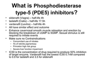 What is Phosphodiesterase
type-5 (PDE5) inhibitors?
• sildenafil (Viagra) – half-life 4h
• tadalafil (Cialis) – half-life 17.5h
• vardenafil (Levitra) – half-life 4h
• All have similar effect and outcome
• Enhance cavernosal smooth muscle relaxation and erection by
blocking the breakdown of cGMP to 5GMP. Sexual stimulus is still
required to initiate events
• Make sure no Contraindications
– Concomitant use of nitrates
– Hx of retinitis pigmentosa
– Princeton high risk group
– Severe liver function impairment
• IC50 is the concentration of drug required to produce 50% inhibition
of target enzyme. Vardenafil has the lowest IC50 0.7nM compared
to 0.9 for tadalafil and 3.5 for sildenafil
 