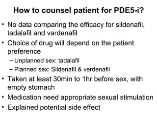 How to counsel patient for PDE5-i?
• No data comparing the efficacy for sildenafil,
tadalafil and vardenafil
• Choice of drug will depend on the patient
preference
– Unplanned sex: tadalafil
– Planned sex: Sildenafil & verdenafil
• Taken at least 30min to 1hr before sex, with
empty stomach
• Medication need appropriate sexual stimulation
• Explained potential side effect
 