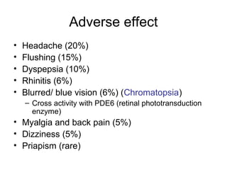 Adverse effect
• Headache (20%)
• Flushing (15%)
• Dyspepsia (10%)
• Rhinitis (6%)
• Blurred/ blue vision (6%) (Chromatopsia)
– Cross activity with PDE6 (retinal phototransduction
enzyme)
• Myalgia and back pain (5%)
• Dizziness (5%)
• Priapism (rare)
 