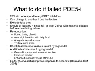 What to do if failed PDE5-i
• 20% do not respond to any PDE5 inhibitors
• Can change to another if one ineffective
• Exclude fake drug
• Should at least try 4 times for at least 2 drug with maximal dosage
before considering failure
• Re-education:
– Dose , timing of med
– Alcohol, interaction with fatty food
– Adequate sexual arousal
– Try few more times
• Check testosterone: make sure not hypogonadal
• Addition testosterone if hypogonadal:
– General improvement in sexual function
– Improved erection
– Enhanced responsiveness of PDE5-I
• Lipitor (Atorvastatin) improve response to sildenafil (Hermann JSM
2005)
 
