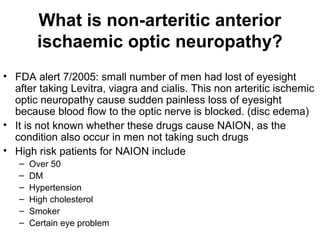 What is non-arteritic anterior
ischaemic optic neuropathy?
• FDA alert 7/2005: small number of men had lost of eyesight
after taking Levitra, viagra and cialis. This non arteritic ischemic
optic neuropathy cause sudden painless loss of eyesight
because blood flow to the optic nerve is blocked. (disc edema)
• It is not known whether these drugs cause NAION, as the
condition also occur in men not taking such drugs
• High risk patients for NAION include
– Over 50
– DM
– Hypertension
– High cholesterol
– Smoker
– Certain eye problem
 