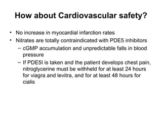 How about Cardiovascular safety?
• No increase in myocardial infarction rates
• Nitrates are totally contraindicated with PDE5 inhibitors
– cGMP accumulation and unpredictable falls in blood
pressure
– If PDE5I is taken and the patient develops chest pain,
nitroglycerine must be withheld for at least 24 hours
for viagra and levitra, and for at least 48 hours for
cialis
 