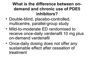 What is the difference between on-
demand and chronic use of PDE5
inhibitors?
• Double-blind, placebo-controlled,
multicentre, parallel-group study
• Mild-to-moderate ED randomised to
receive once-daily vardenafil 10 mg plus
on-demand vardenafil
• Once-daily dosing does not offer any
sustainable effect after cessation of
treatment
 