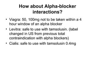 How about Alpha-blocker
interactions?
• Viagra: 50, 100mg not to be taken within a 4
hour window of an alpha blocker
• Levitra: safe to use with tamsolusin. (label
changed in US from previous total
contraindication with alpha blockers)
• Cialis: safe to use with tamsolusin 0.4mg
 