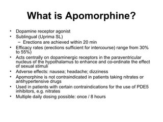 What is Apomorphine?
• Dopamine receptor agonist
• Sublingual (Uprima SL)
– Erections are achieved within 20 min
• Efficacy rates (erections sufficient for intercourse) range from 30%
to 55%)
• Acts centrally on dopaminergic receptors in the paraventricular
nucleus of the hypothalamus to enhance and co-ordinate the effect
of sexual stimuli
• Adverse effects: nausea; headache; dizziness
• Apomorphine is not contraindicated in patients taking nitrates or
antihypertensive drugs
• Used in patients with certain contraindications for the use of PDE5
inhibitors, e.g. nitrates
• Multiple daily dosing possible: once / 8 hours
 