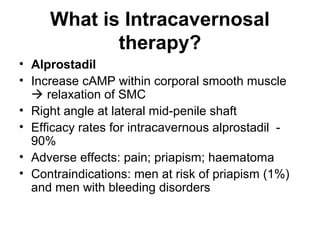 What is Intracavernosal
therapy?
• Alprostadil
• Increase cAMP within corporal smooth muscle
 relaxation of SMC
• Right angle at lateral mid-penile shaft
• Efficacy rates for intracavernous alprostadil -
90%
• Adverse effects: pain; priapism; haematoma
• Contraindications: men at risk of priapism (1%)
and men with bleeding disorders
 