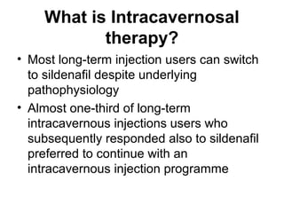 What is Intracavernosal
therapy?
• Most long-term injection users can switch
to sildenafil despite underlying
pathophysiology
• Almost one-third of long-term
intracavernous injections users who
subsequently responded also to sildenafil
preferred to continue with an
intracavernous injection programme
 