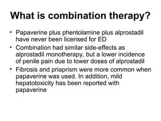 What is combination therapy?
• Papaverine plus phentolamine plus alprostadil
have never been licensed for ED
• Combination had similar side-effects as
alprostadil monotherapy, but a lower incidence
of penile pain due to lower doses of alprostadil
• Fibrosis and priaprism were more common when
papaverine was used. In addition, mild
hepatotoxicity has been reported with
papaverine
 