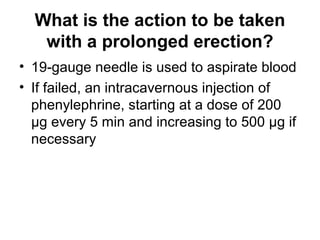 What is the action to be taken
with a prolonged erection?
• 19-gauge needle is used to aspirate blood
• If failed, an intracavernous injection of
phenylephrine, starting at a dose of 200
μg every 5 min and increasing to 500 μg if
necessary
 