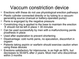 Vaccum constriction device
• Erections with these do not use physiological erection pathways
• Plastic cylinder connected directly or by tubing to a vacuum-
generating source (manual or battery-operated pump)
• Penis is engorged by the negative pressure
• Constricting ring is applied to the base to maintain the erection
 should not be left in place > 30 minutes
• Can be used successfully by men with a malfunctioning penile
prosthesis in place
• Used after explanation to prevent shortening
• Disadvantage: cold numb penis, no ejaculation, discomfort in
orgasm
• Patients taking aspirin or warfarin should exercise caution when
using these devices
• Erections satisfactory for intercourse, is as high as 90%, but
decreases to 50-64% after 2 years. Most men who discontinue
within 3 months
 