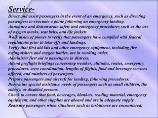 Service- Direct and assist passengers in the event of an emergency, such as directing passengers to evacuate a plane follo...