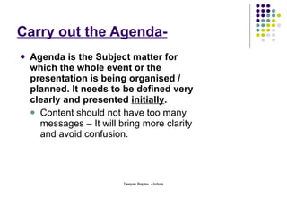 Carry out the Agenda- Agenda is the Subject matter for which the whole event or the presentation is being organised / planned. It needs to be defined very clearly and presented  initially .  Content should not have too many messages – It will bring more clarity and avoid confusion. 