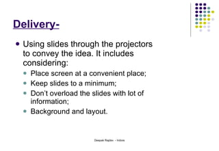 Delivery- Using slides through the projectors to convey the idea. It includes considering:   Place screen at a convenient place;  Keep slides to a minimum; Don’t overload the slides with lot of information;  Background and layout.  