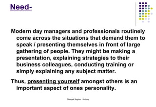 Need- Modern day managers and professionals routinely come across the situations that demand them to speak / presenting themselves in front of large gathering of people. They might be making a presentation, explaining strategies to their business colleagues, conducting training or simply explaining any subject matter.  Thus,  presenting yourself  amongst others is an important aspect of ones personality.  