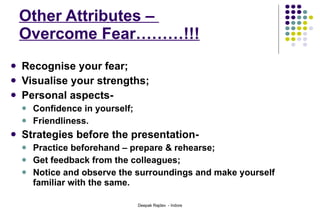 Other Attributes –  Overcome Fear………!!! Recognise your fear; Visualise your strengths; Personal aspects- Confidence in yourself; Friendliness. Strategies before the presentation- Practice beforehand – prepare & rehearse; Get feedback from the colleagues; Notice and observe the surroundings and make yourself familiar with the same.  