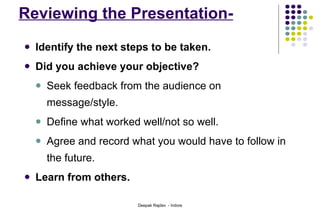 Reviewing the Presentation- Identify the next steps to be taken.  Did you achieve your objective? Seek feedback from the audience on message/style. Define what worked well/not so well. Agree and record what you would have to follow in the future. Learn from others. 