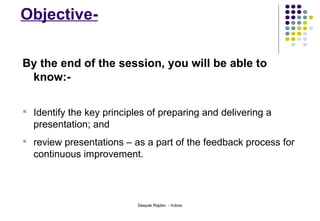 Objective- By the end of the session, you will be able to know:-  Identify the key principles of preparing and delivering a presentation; and review presentations – as a part of the feedback process for continuous improvement. 