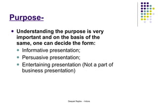 Purpose- Understanding the purpose is very important and on the basis of the same, one can decide the form: Informative presentation; Persuasive presentation; Entertaining presentation (Not a part of business presentation) 