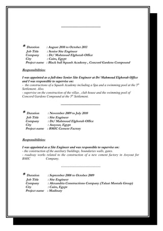 ------------------------------------
* Duration : August 2010 to October 2011
Job Title : Senior Site Engineer
Company : Dr/ Mahmoud Elghorab Office
City : Cairo, Egypt
Project name : Black ball Squash Academy , Concord Gardens Compound
Responsibilities:
I was appointed as a full-time Senior Site Engineer at Dr/ Mahmoud Elghorab Office
and I was responsible to supervise on:
- the constructions of a Squash Academy including a Spa and a swimming pool at the 5th
Settlement. Also.
- supervise on the construction of the villas , club house and the swimming pool of
Concord Gardens Compound at the 5th
Settlement.
................................................
* Duration : November 2009 to July 2010
Job Title : Site Engineer
Company : Dr/ Mahmoud Elghorab Office
City : Assyout, Egypt
Project name : BMIC Cement Factory
Responsibilities:
I was appointed as a Site Engineer and was responsible to supervise on:
- the construction of the auxiliary buildings, boundaries walls, gates.
- roadway works related to the construction of a new cement factory in Assyout for
BMIC Company.
………………………………
* Duration : September 2008 to October 2009
Job Title : Site Engineer
Company : Alexandria Constructions Company (Talaat Mustafa Group)
City : Cairo, Egypt
Project name : Madinaty
 