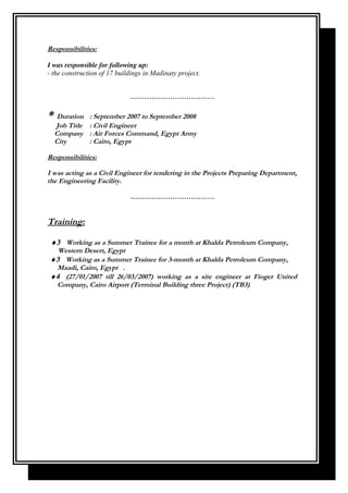 Responsibilities:
I was responsible for following up:
- the construction of 17 buildings in Madinaty project.
………………………………
* Duration : September 2007 to September 2008
Job Title : Civil Engineer
Company : Air Forces Command, Egypt Army
City : Cairo, Egypt
Responsibilities:
I was acting as a Civil Engineer for tendering in the Projects Preparing Department,
the Engineering Facility.
………………………………
Training:
♦3 Working as a Summer Trainee for a month at Khalda Petroleum Company,
Western Desert, Egypt
♦3 Working as a Summer Trainee for 3-month at Khalda Petroleum Company,
Maadi, Cairo, Egypt .
♦4 (27/01/2007 till 26/03/2007) working as a site engineer at Fioger United
Company, Cairo Airport (Terminal Building three Project) (TB3)
 