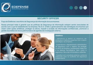 SECURITY OFFICER
Faça da Edefense o escritório de Segurança da Informação da sua empresa.
Nossa principal meta é garantir que as políticas de Segurança da Informação estejam sendo executadas de
acordo com o que foi estabelecido na empresa. No S.O. é feito o gerenciamento das estratégias da empresa que
visam coibir ações antiéticas, proteger os ativos, impedir a evasão de informações confidenciais, promover a
gestão da análise de riscos patrimoniais e de agentes de investigação externa.
- Identificar e definir os objetivos de
proteção e métricas coerentes com o plano
estratégico da empresa.
- Supervisionar o departamento administrativo
de segurança com o objetivo de proteger
os ativos da empresa, propriedade intelectual
e os sistemas tecnológicos, bem como a
segurança física dos funcionários e visitantes.
- Trabalhar com consultores externos, conforme
adequado para as auditorias de segurança
independente.
OBJETIVO
 