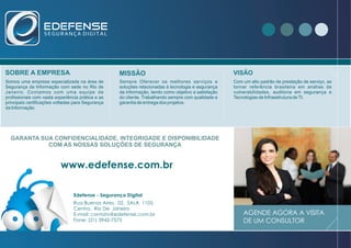 Rua Buenos Aires, 02, SALA 1105,
Centro, Rio De Janeiro
E-mail: contato@edefense.com.br
Fone: (21) 3942-7575
www.edefense.com.br
AGENDE AGORA A VISITA
DE UM CONSULTOR
SOBRE A EMPRESA MISSÃO
Com um alto padrão de prestação de serviço, se
tornar referência brasileira em análise de
vulnerabilidades, auditoria em segurança e
Tecnologias de Infraestrutura deTI.
VISÃO
Somos uma empresa especializada na área de
Segurança da Informação com sede no Rio de
Janeiro. Contamos com uma equipe de
profissionais com vasta experiência prática e as
principais certificações voltadas para Segurança
da Informação.
Sempre Oferecer os melhores serviços e
soluções relacionadas à tecnologia e segurança
da informação, tendo como objetivo a satisfação
do cliente. Trabalhando sempre com qualidade e
garantia de entrega dos projetos.
Edefense - Segurança Digital
GARANTA SUA CONFIDENCIALIDADE, INTEGRIGADE E DISPONIBILIDADE
COM AS NOSSAS SOLUÇÕES DE SEGURANÇA
 
