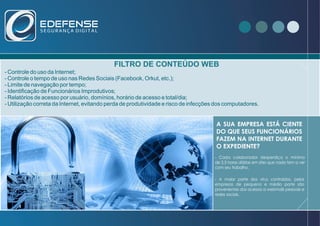 www.edefense.com.br
FILTRO DE CONTEÚDO WEB
- Controle do uso da Internet;
- Controle o tempo de uso nas Redes Sociais (Facebook, Orkut, etc.);
- Limite de navegação por tempo;
- Identificação de Funcionários Improdutivos;
- Relatórios de acesso por usuário, domínios, horário de acesso e total/dia;
- Utilização correta da Internet, evitando perda de produtividade e risco de infecções dos computadores.
A SUA EMPRESA ESTÁ CIENTE
DO QUE SEUS FUNCIONÁRIOS
FAZEM NA INTERNET DURANTE
O EXPEDIENTE?
- Cada colaborador desperdiça o mínimo
de 2,5 horas diárias em sites que nada tem a ver
com seu trabalho.
- A maior parte dos vírus contraídos, pelas
empresas de pequeno e médio porte são
provenientes dos acessos a webmails pessoais e
redes sociais.
 