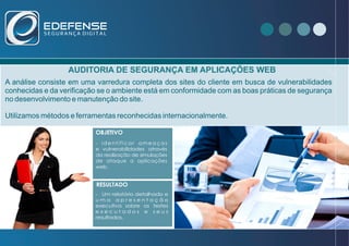 AUDITORIA DE SEGURANÇA EM APLICAÇÕES WEB
A análise consiste em uma varredura completa dos sites do cliente em busca de vulnerabilidades
conhecidas e da verificação se o ambiente está em conformidade com as boas práticas de segurança
no desenvolvimento e manutenção do site.
Utilizamos métodos e ferramentas reconhecidas internacionalmente.
- Que no ano de 2012 foram registrados
466029 incidentes relacionados a
invasão de redes e sistemas empresariais.
VOCÊ SABIA ?OBJETIVO
RESULTADO
- identificar ameaças
e vulnerabilidades através
da realização de simulações
de ataque a aplicações
web.
- Um relatório detalhado e
u m a a p r e s e n t a ç ã o
executiva sobre os testes
e x e c u t a d o s e s e u s
resultados.
 