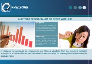 AUDITORIA DE SEGURANÇA EM REDES WIRELESS
O Serviço de Auditoria de Segurança em Redes Wireless tem por objetivo detectar
ameaças e vulnerabilidades em sua rede Wireless através da realização de simulações de
ataques reais.
VOCÊ SABIA ?OBJETIVO
RESULTADO
- i d e n t i f i c a r a m e a ç a s
e vulnerabilidades através
da realização de simulações
de ataque a rede wireless.
- Um relatório detalhado e
u m a a p r e s e n t a ç ã o
executiva sobre os testes
e x e c u t a d o s e s e u s
resultados,
 